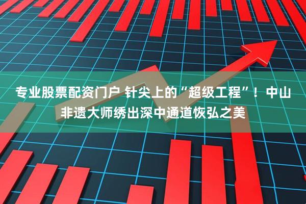 专业股票配资门户 针尖上的“超级工程”！中山非遗大师绣出深中通道恢弘之美
