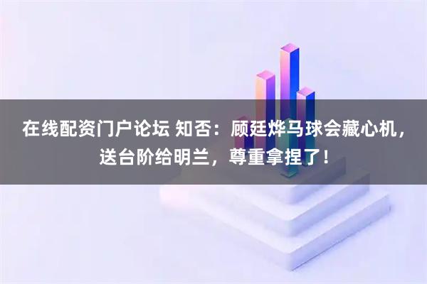 在线配资门户论坛 知否：顾廷烨马球会藏心机，送台阶给明兰，尊重拿捏了！