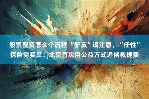 股票配资怎么个流程 “驴友”请注意，“任性”探险需买单！北京首次用公益方式追偿救援费