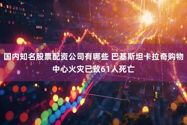 国内知名股票配资公司有哪些 巴基斯坦卡拉奇购物中心火灾已致61人死亡