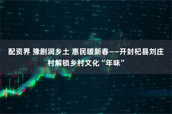 配资界 豫剧润乡土 惠民暖新春——开封杞县刘庄村解锁乡村文化“年味”