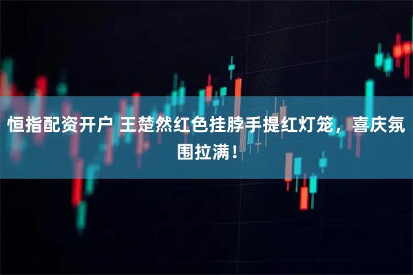 恒指配资开户 王楚然红色挂脖手提红灯笼，喜庆氛围拉满！