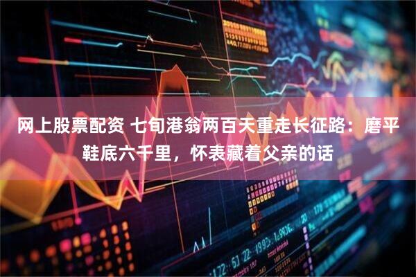 网上股票配资 七旬港翁两百天重走长征路：磨平鞋底六千里，怀表藏着父亲的话