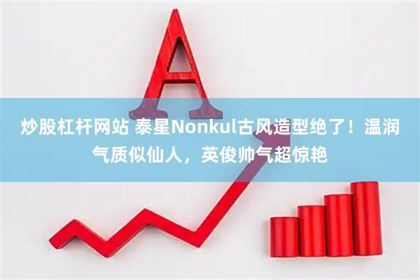 炒股杠杆网站 泰星Nonkul古风造型绝了！温润气质似仙人，英俊帅气超惊艳
