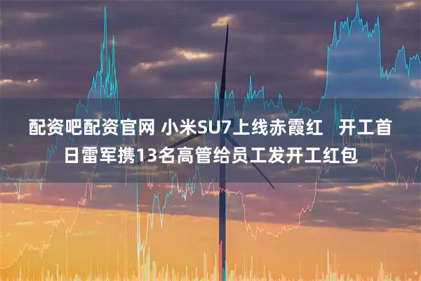 配资吧配资官网 小米SU7上线赤霞红   开工首日雷军携13名高管给员工发开工红包