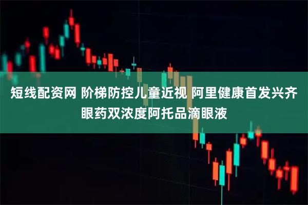 短线配资网 阶梯防控儿童近视 阿里健康首发兴齐眼药双浓度阿托品滴眼液