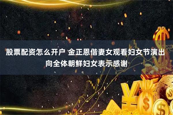股票配资怎么开户 金正恩偕妻女观看妇女节演出 向全体朝鲜妇女表示感谢