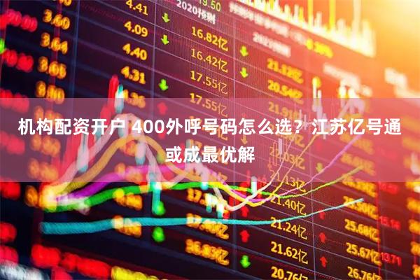 机构配资开户 400外呼号码怎么选？江苏亿号通或成最优解