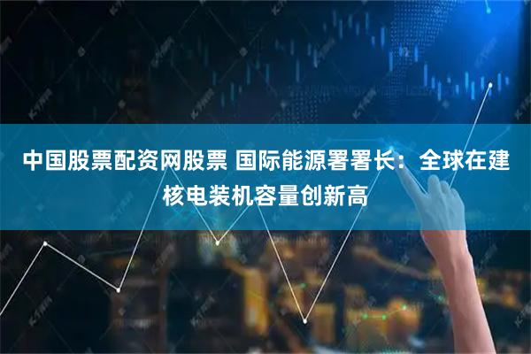 中国股票配资网股票 国际能源署署长：全球在建核电装机容量创新高