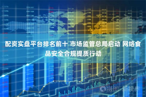 配资实盘平台排名前十 市场监管总局启动 网络食品安全合规提质行动