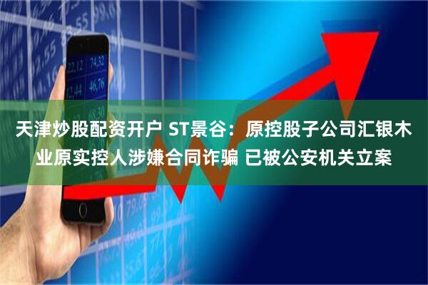 天津炒股配资开户 ST景谷：原控股子公司汇银木业原实控人涉嫌合同诈骗 已被公安机关立案