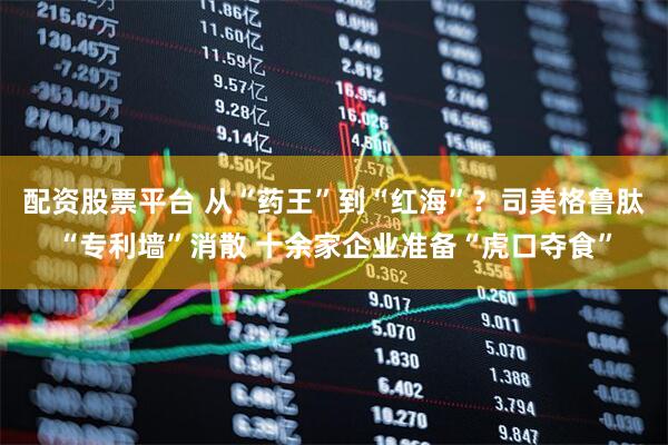 配资股票平台 从“药王”到“红海”？司美格鲁肽“专利墙”消散 十余家企业准备“虎口夺食”