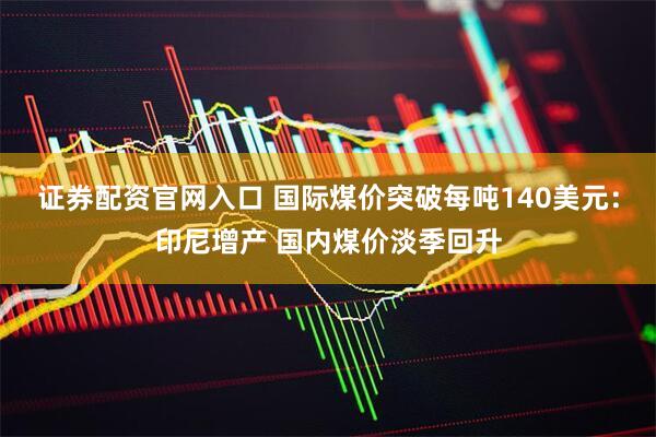 证券配资官网入口 国际煤价突破每吨140美元：印尼增产 国内煤价淡季回升
