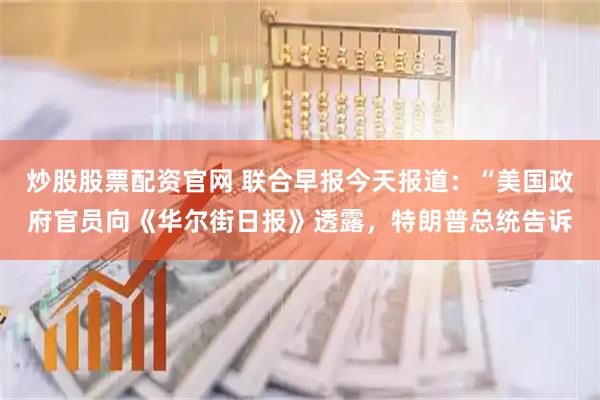 炒股股票配资官网 联合早报今天报道：“美国政府官员向《华尔街日报》透露，特朗普总统告诉