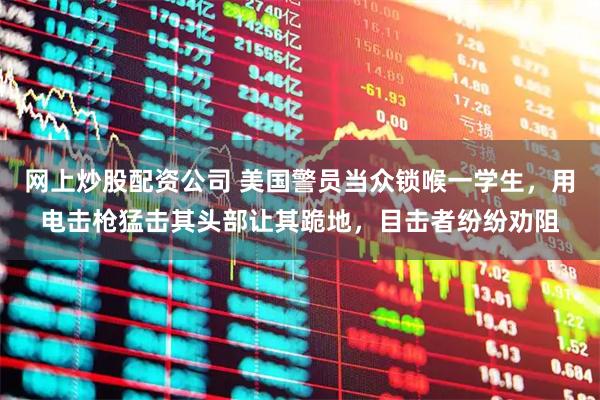 网上炒股配资公司 美国警员当众锁喉一学生，用电击枪猛击其头部让其跪地，目击者纷纷劝阻