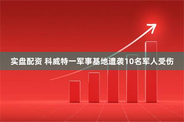 实盘配资 科威特一军事基地遭袭10名军人受伤