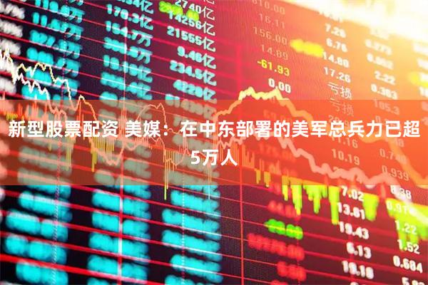 新型股票配资 美媒：在中东部署的美军总兵力已超5万人