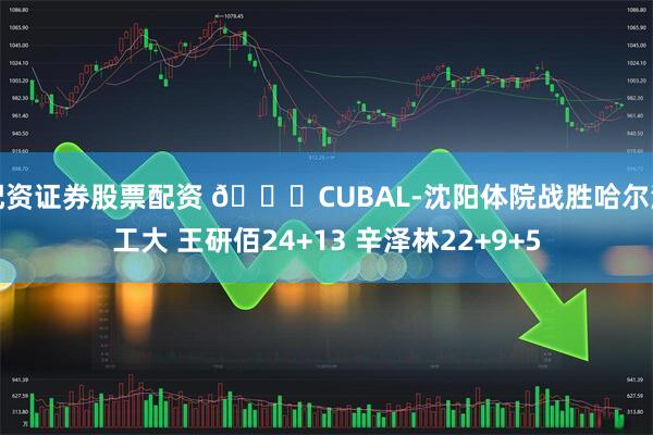配资证券股票配资 🏀CUBAL-沈阳体院战胜哈尔滨工大 王研佰24+13 辛泽林22+9+5