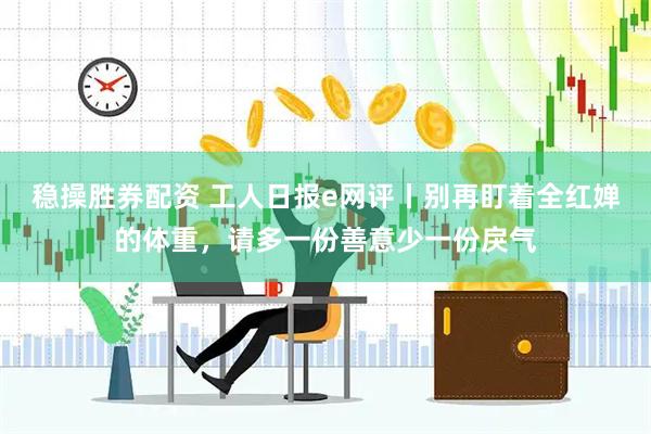 稳操胜券配资 工人日报e网评丨别再盯着全红婵的体重，请多一份善意少一份戾气