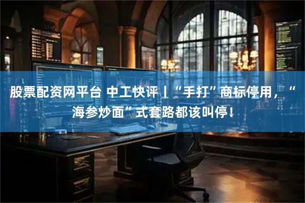 股票配资网平台 中工快评丨“手打”商标停用，“海参炒面”式套路都该叫停！