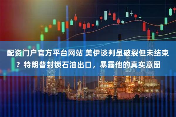 配资门户官方平台网站 美伊谈判虽破裂但未结束？特朗普封锁石油出口，暴露他的真实意图