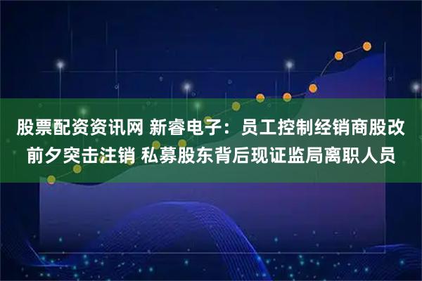 股票配资资讯网 新睿电子：员工控制经销商股改前夕突击注销 私募股东背后现证监局离职人员