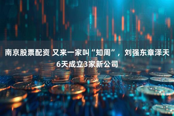 南京股票配资 又来一家叫“知周”，刘强东章泽天6天成立3家新公司
