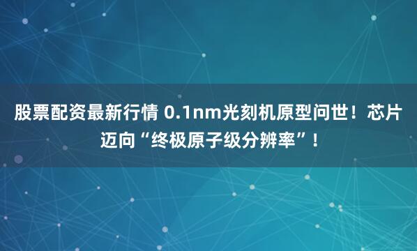 股票配资最新行情 0.1nm光刻机原型问世！芯片迈向“终极原子级分辨率”！