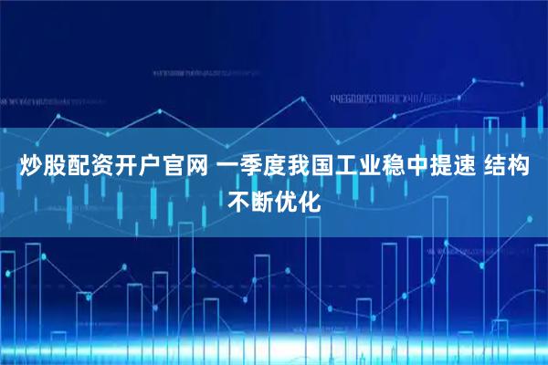 炒股配资开户官网 一季度我国工业稳中提速 结构不断优化