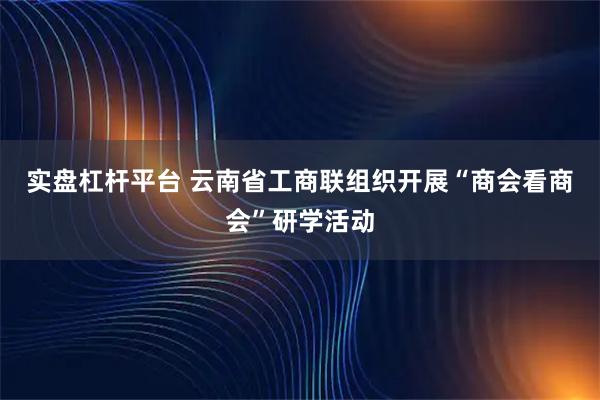 实盘杠杆平台 云南省工商联组织开展“商会看商会”研学活动