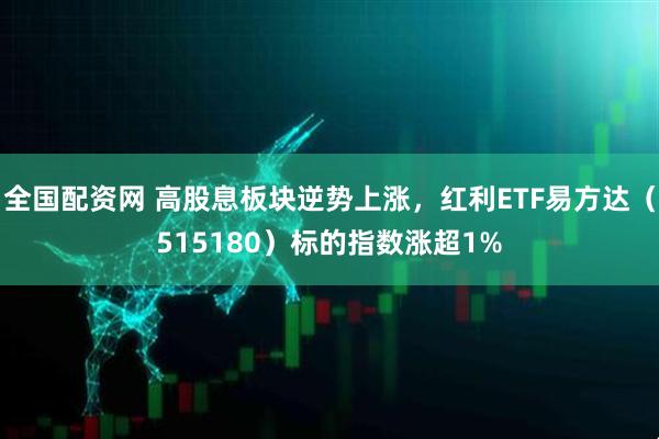 全国配资网 高股息板块逆势上涨，红利ETF易方达（515180）标的指数涨超1%