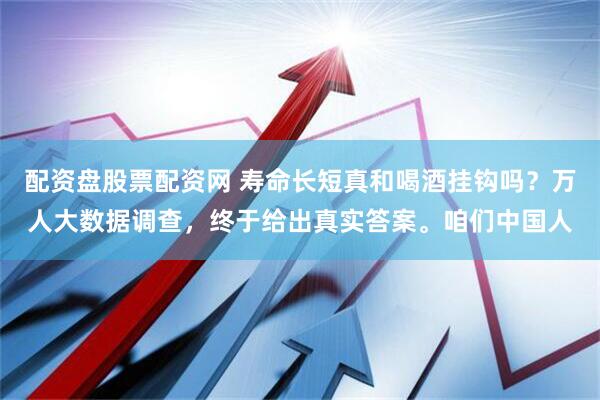 配资盘股票配资网 寿命长短真和喝酒挂钩吗？万人大数据调查，终于给出真实答案。咱们中国人