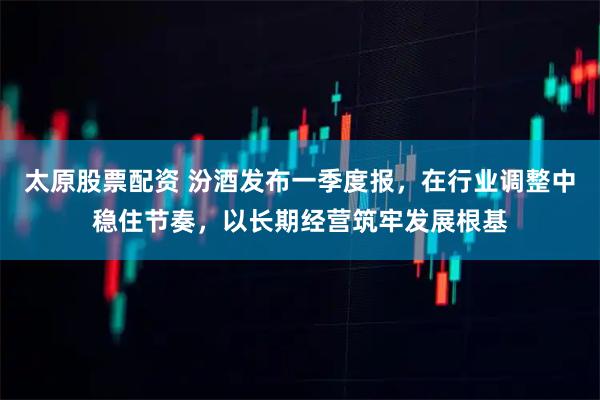 太原股票配资 汾酒发布一季度报，在行业调整中稳住节奏，以长期经营筑牢发展根基