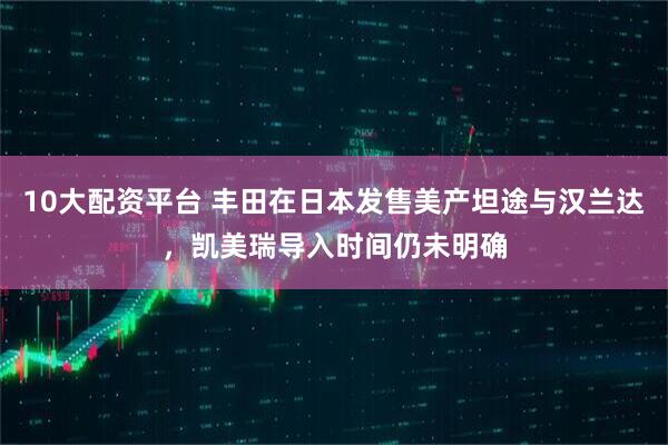 10大配资平台 丰田在日本发售美产坦途与汉兰达，凯美瑞导入时间仍未明确