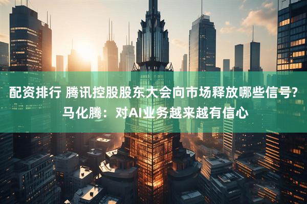配资排行 腾讯控股股东大会向市场释放哪些信号? 马化腾：对AI业务越来越有信心