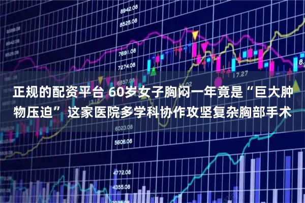 正规的配资平台 60岁女子胸闷一年竟是“巨大肿物压迫” 这家医院多学科协作攻坚复杂胸部手术
