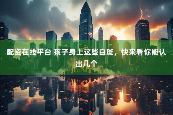 配资在线平台 孩子身上这些白斑，快来看你能认出几个