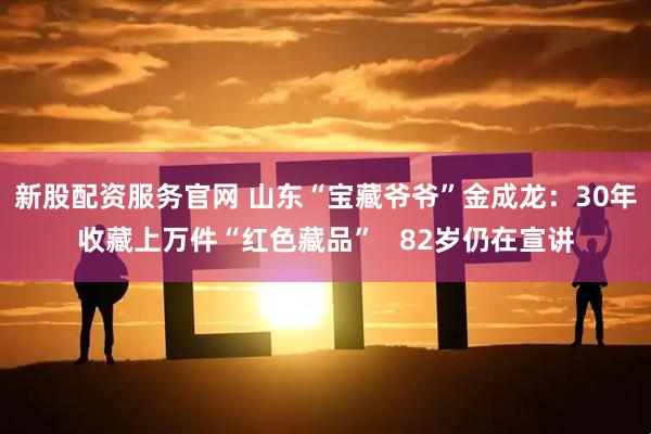 新股配资服务官网 山东“宝藏爷爷”金成龙：30年收藏上万件“红色藏品”   82岁仍在宣讲