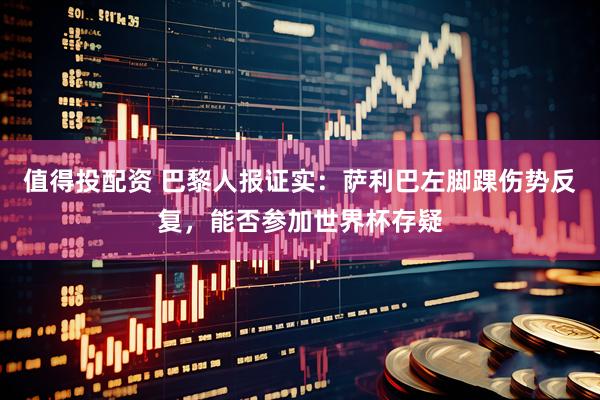 值得投配资 巴黎人报证实：萨利巴左脚踝伤势反复，能否参加世界杯存疑